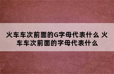 火车车次前面的G字母代表什么 火车车次前面的字母代表什么